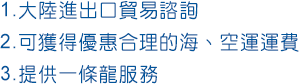 1.大陸進出口流程諮詢、2.可獲得優惠合理的海、空運運費、3.提供一條龍服務